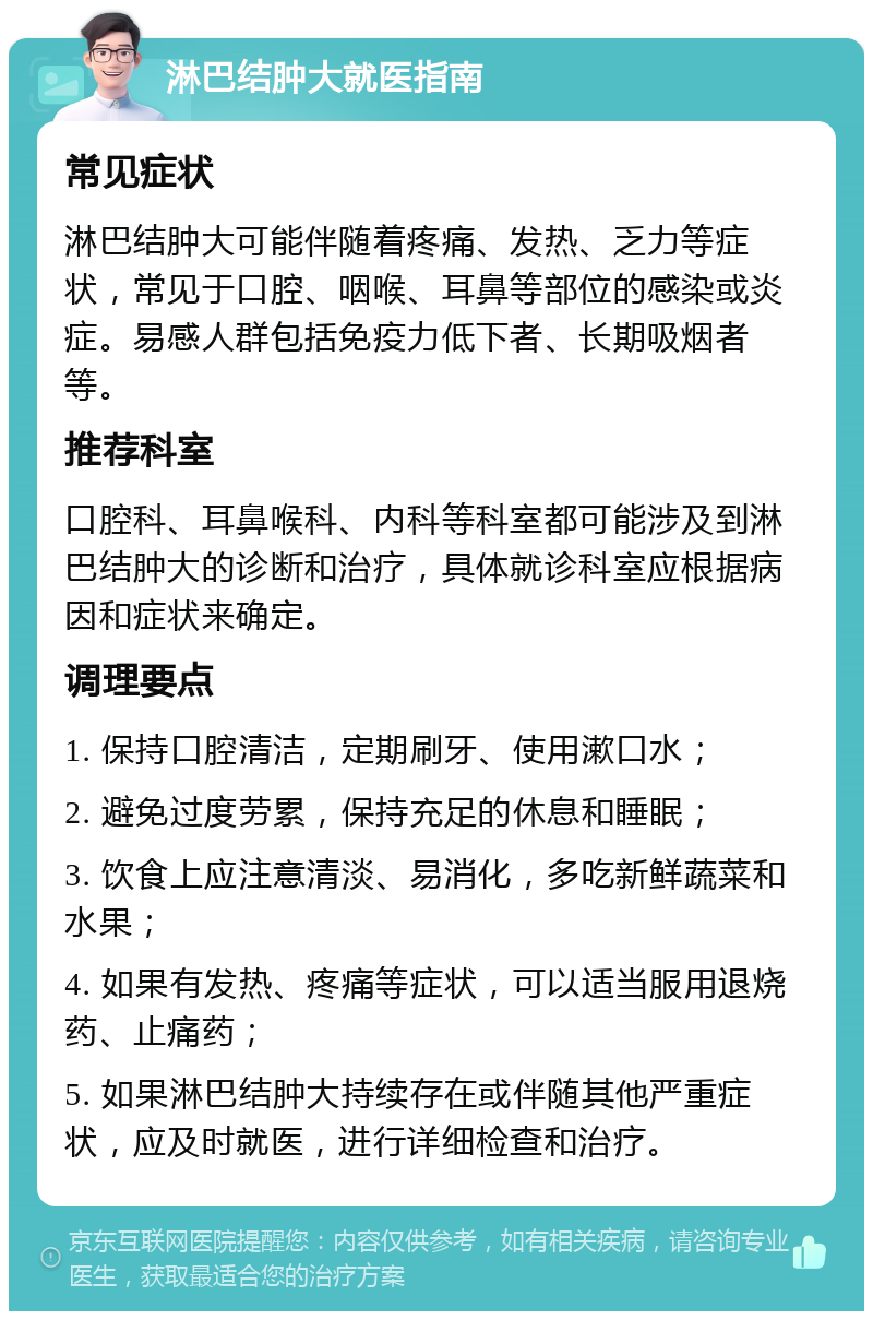 淋巴结肿大就医指南 常见症状 淋巴结肿大可能伴随着疼痛、发热、乏力等症状，常见于口腔、咽喉、耳鼻等部位的感染或炎症。易感人群包括免疫力低下者、长期吸烟者等。 推荐科室 口腔科、耳鼻喉科、内科等科室都可能涉及到淋巴结肿大的诊断和治疗，具体就诊科室应根据病因和症状来确定。 调理要点 1. 保持口腔清洁，定期刷牙、使用漱口水； 2. 避免过度劳累，保持充足的休息和睡眠； 3. 饮食上应注意清淡、易消化，多吃新鲜蔬菜和水果； 4. 如果有发热、疼痛等症状，可以适当服用退烧药、止痛药； 5. 如果淋巴结肿大持续存在或伴随其他严重症状，应及时就医，进行详细检查和治疗。