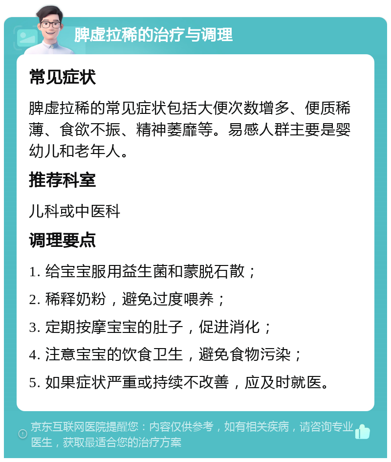 脾虚拉稀的治疗与调理 常见症状 脾虚拉稀的常见症状包括大便次数增多、便质稀薄、食欲不振、精神萎靡等。易感人群主要是婴幼儿和老年人。 推荐科室 儿科或中医科 调理要点 1. 给宝宝服用益生菌和蒙脱石散； 2. 稀释奶粉，避免过度喂养； 3. 定期按摩宝宝的肚子，促进消化； 4. 注意宝宝的饮食卫生，避免食物污染； 5. 如果症状严重或持续不改善，应及时就医。