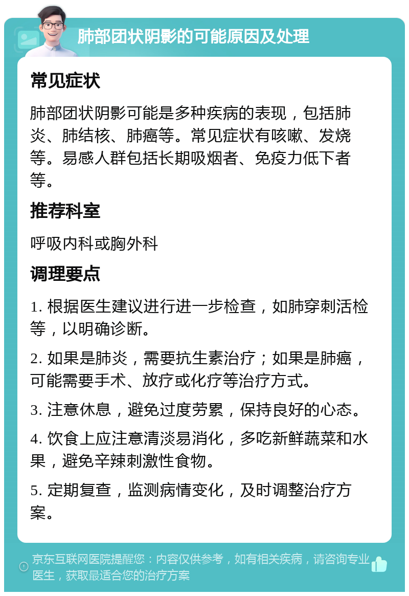 肺部团状阴影的可能原因及处理 常见症状 肺部团状阴影可能是多种疾病的表现，包括肺炎、肺结核、肺癌等。常见症状有咳嗽、发烧等。易感人群包括长期吸烟者、免疫力低下者等。 推荐科室 呼吸内科或胸外科 调理要点 1. 根据医生建议进行进一步检查，如肺穿刺活检等，以明确诊断。 2. 如果是肺炎，需要抗生素治疗；如果是肺癌，可能需要手术、放疗或化疗等治疗方式。 3. 注意休息，避免过度劳累，保持良好的心态。 4. 饮食上应注意清淡易消化，多吃新鲜蔬菜和水果，避免辛辣刺激性食物。 5. 定期复查，监测病情变化，及时调整治疗方案。