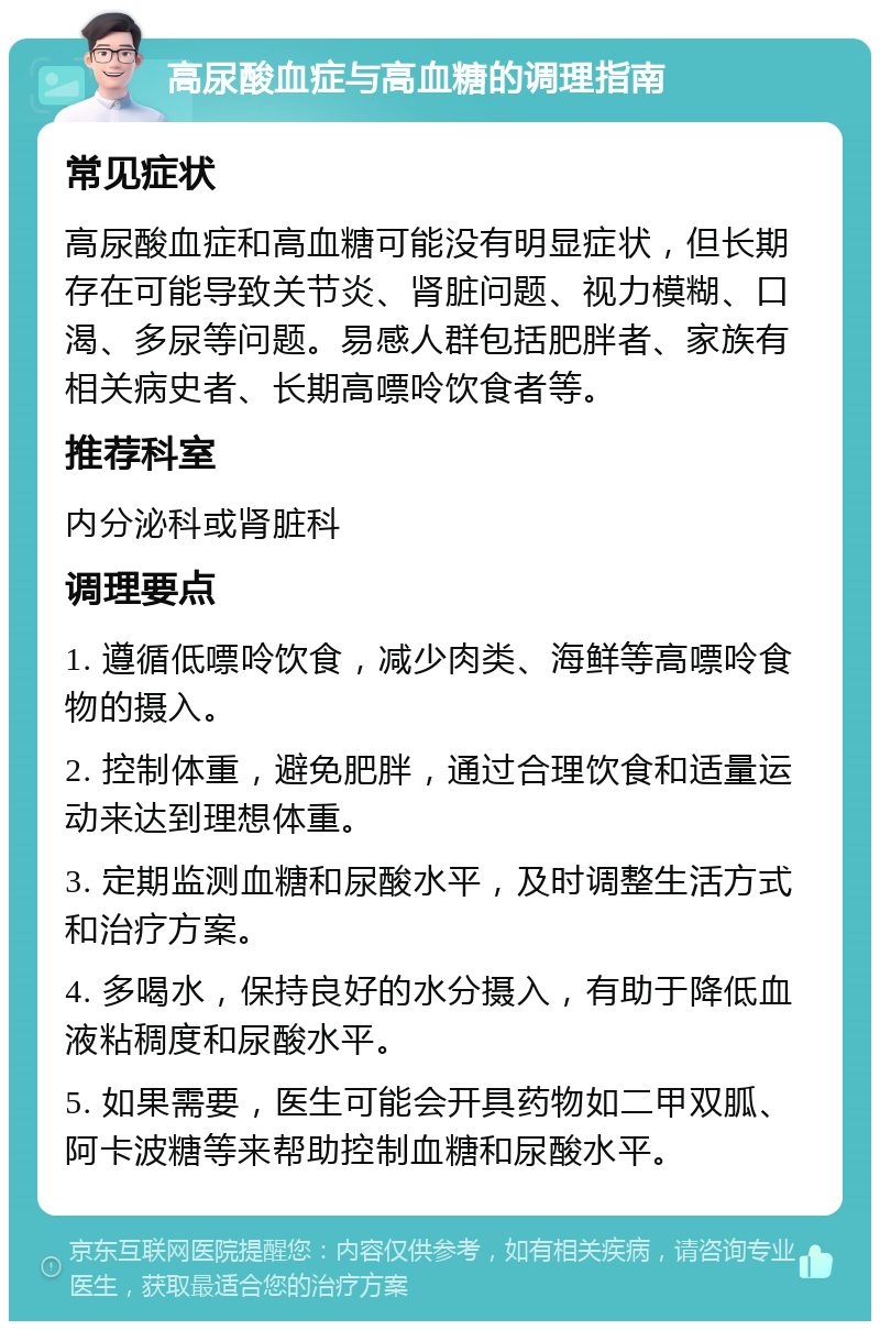 高尿酸血症与高血糖的调理指南 常见症状 高尿酸血症和高血糖可能没有明显症状，但长期存在可能导致关节炎、肾脏问题、视力模糊、口渴、多尿等问题。易感人群包括肥胖者、家族有相关病史者、长期高嘌呤饮食者等。 推荐科室 内分泌科或肾脏科 调理要点 1. 遵循低嘌呤饮食，减少肉类、海鲜等高嘌呤食物的摄入。 2. 控制体重，避免肥胖，通过合理饮食和适量运动来达到理想体重。 3. 定期监测血糖和尿酸水平，及时调整生活方式和治疗方案。 4. 多喝水，保持良好的水分摄入，有助于降低血液粘稠度和尿酸水平。 5. 如果需要，医生可能会开具药物如二甲双胍、阿卡波糖等来帮助控制血糖和尿酸水平。