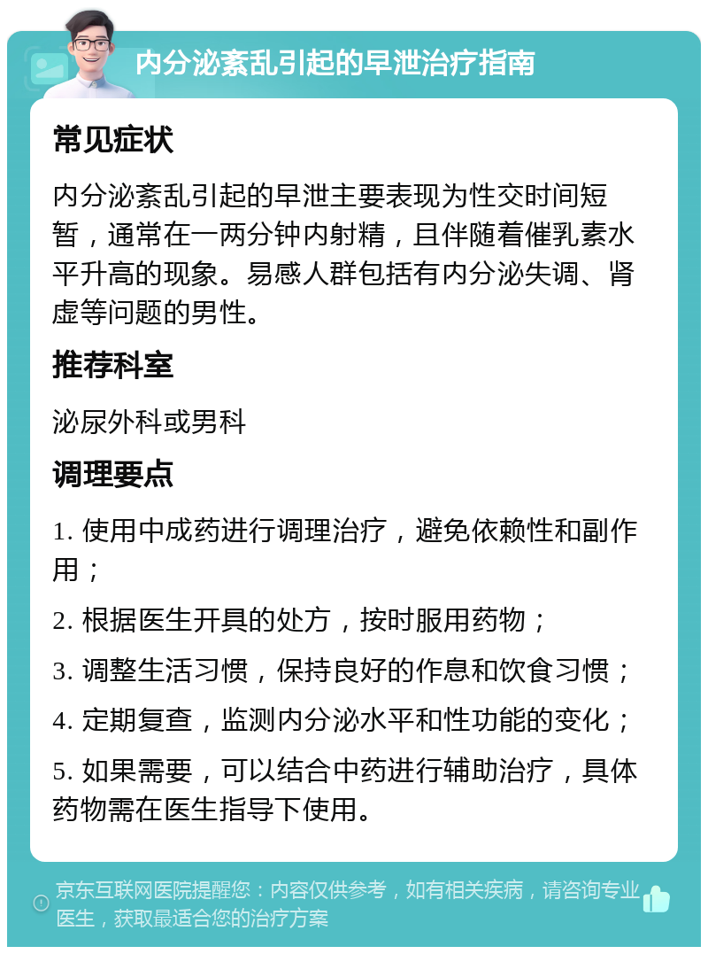 内分泌紊乱引起的早泄治疗指南 常见症状 内分泌紊乱引起的早泄主要表现为性交时间短暂，通常在一两分钟内射精，且伴随着催乳素水平升高的现象。易感人群包括有内分泌失调、肾虚等问题的男性。 推荐科室 泌尿外科或男科 调理要点 1. 使用中成药进行调理治疗，避免依赖性和副作用； 2. 根据医生开具的处方，按时服用药物； 3. 调整生活习惯，保持良好的作息和饮食习惯； 4. 定期复查，监测内分泌水平和性功能的变化； 5. 如果需要，可以结合中药进行辅助治疗，具体药物需在医生指导下使用。