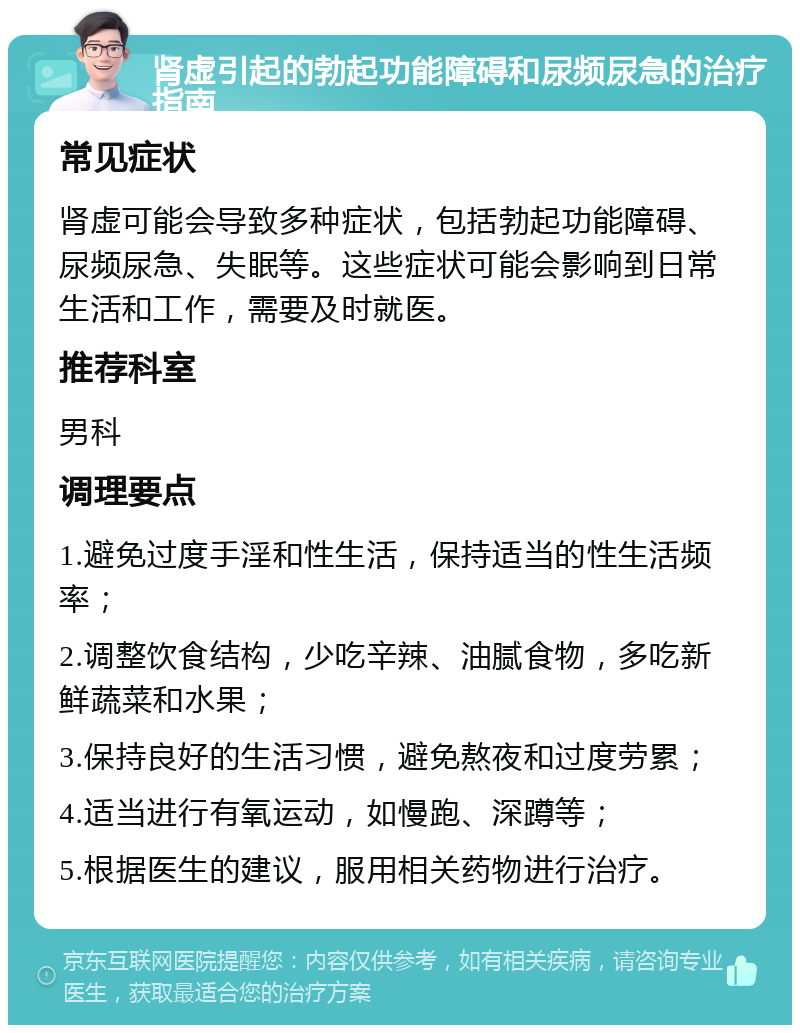 肾虚引起的勃起功能障碍和尿频尿急的治疗指南 常见症状 肾虚可能会导致多种症状，包括勃起功能障碍、尿频尿急、失眠等。这些症状可能会影响到日常生活和工作，需要及时就医。 推荐科室 男科 调理要点 1.避免过度手淫和性生活，保持适当的性生活频率； 2.调整饮食结构，少吃辛辣、油腻食物，多吃新鲜蔬菜和水果； 3.保持良好的生活习惯，避免熬夜和过度劳累； 4.适当进行有氧运动，如慢跑、深蹲等； 5.根据医生的建议，服用相关药物进行治疗。