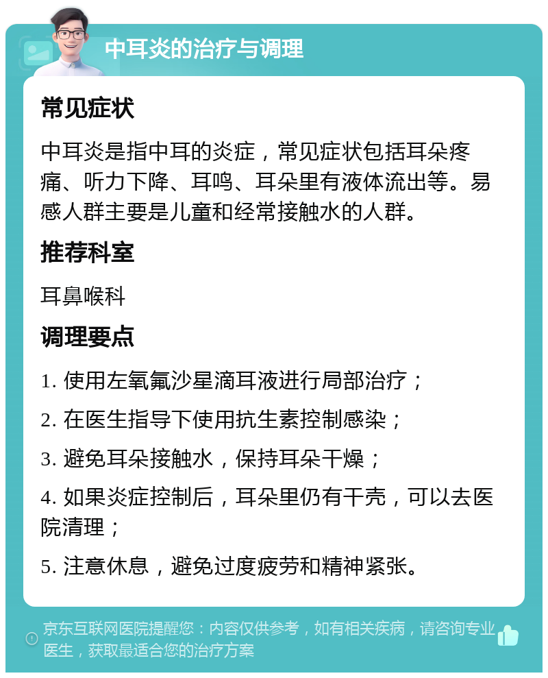 中耳炎的治疗与调理 常见症状 中耳炎是指中耳的炎症，常见症状包括耳朵疼痛、听力下降、耳鸣、耳朵里有液体流出等。易感人群主要是儿童和经常接触水的人群。 推荐科室 耳鼻喉科 调理要点 1. 使用左氧氟沙星滴耳液进行局部治疗； 2. 在医生指导下使用抗生素控制感染； 3. 避免耳朵接触水，保持耳朵干燥； 4. 如果炎症控制后，耳朵里仍有干壳，可以去医院清理； 5. 注意休息，避免过度疲劳和精神紧张。