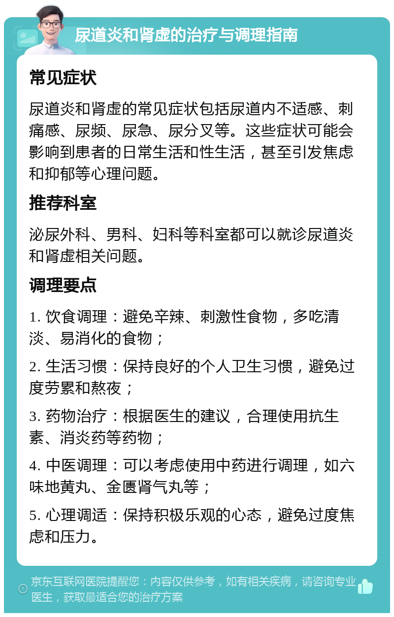 尿道炎和肾虚的治疗与调理指南 常见症状 尿道炎和肾虚的常见症状包括尿道内不适感、刺痛感、尿频、尿急、尿分叉等。这些症状可能会影响到患者的日常生活和性生活，甚至引发焦虑和抑郁等心理问题。 推荐科室 泌尿外科、男科、妇科等科室都可以就诊尿道炎和肾虚相关问题。 调理要点 1. 饮食调理：避免辛辣、刺激性食物，多吃清淡、易消化的食物； 2. 生活习惯：保持良好的个人卫生习惯，避免过度劳累和熬夜； 3. 药物治疗：根据医生的建议，合理使用抗生素、消炎药等药物； 4. 中医调理：可以考虑使用中药进行调理，如六味地黄丸、金匮肾气丸等； 5. 心理调适：保持积极乐观的心态，避免过度焦虑和压力。