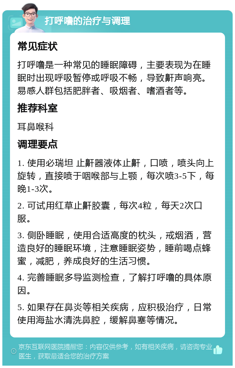 打呼噜的治疗与调理 常见症状 打呼噜是一种常见的睡眠障碍，主要表现为在睡眠时出现呼吸暂停或呼吸不畅，导致鼾声响亮。易感人群包括肥胖者、吸烟者、嗜酒者等。 推荐科室 耳鼻喉科 调理要点 1. 使用必瑞坦 止鼾器液体止鼾，口喷，喷头向上旋转，直接喷于咽喉部与上颚，每次喷3-5下，每晚1-3次。 2. 可试用红草止鼾胶囊，每次4粒，每天2次口服。 3. 侧卧睡眠，使用合适高度的枕头，戒烟酒，营造良好的睡眠环境，注意睡眠姿势，睡前喝点蜂蜜，减肥，养成良好的生活习惯。 4. 完善睡眠多导监测检查，了解打呼噜的具体原因。 5. 如果存在鼻炎等相关疾病，应积极治疗，日常使用海盐水清洗鼻腔，缓解鼻塞等情况。