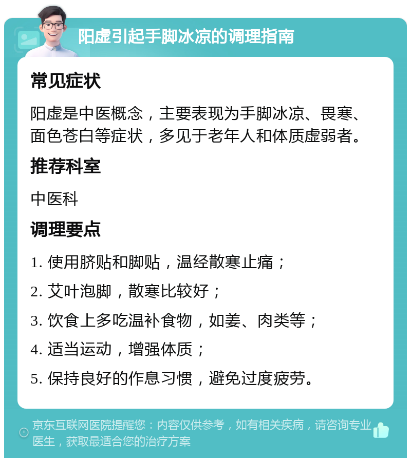 阳虚引起手脚冰凉的调理指南 常见症状 阳虚是中医概念，主要表现为手脚冰凉、畏寒、面色苍白等症状，多见于老年人和体质虚弱者。 推荐科室 中医科 调理要点 1. 使用脐贴和脚贴，温经散寒止痛； 2. 艾叶泡脚，散寒比较好； 3. 饮食上多吃温补食物，如姜、肉类等； 4. 适当运动，增强体质； 5. 保持良好的作息习惯，避免过度疲劳。