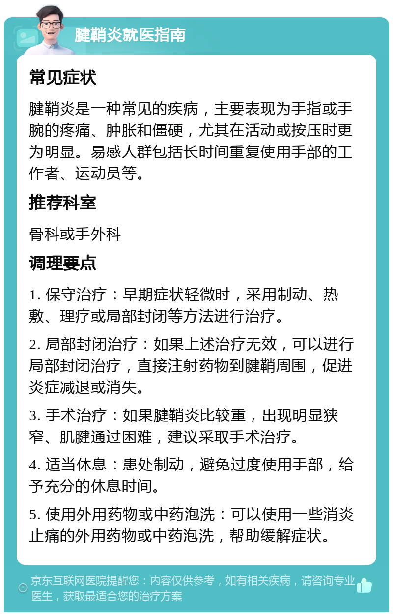 腱鞘炎就医指南 常见症状 腱鞘炎是一种常见的疾病，主要表现为手指或手腕的疼痛、肿胀和僵硬，尤其在活动或按压时更为明显。易感人群包括长时间重复使用手部的工作者、运动员等。 推荐科室 骨科或手外科 调理要点 1. 保守治疗：早期症状轻微时，采用制动、热敷、理疗或局部封闭等方法进行治疗。 2. 局部封闭治疗：如果上述治疗无效，可以进行局部封闭治疗，直接注射药物到腱鞘周围，促进炎症减退或消失。 3. 手术治疗：如果腱鞘炎比较重，出现明显狭窄、肌腱通过困难，建议采取手术治疗。 4. 适当休息：患处制动，避免过度使用手部，给予充分的休息时间。 5. 使用外用药物或中药泡洗：可以使用一些消炎止痛的外用药物或中药泡洗，帮助缓解症状。