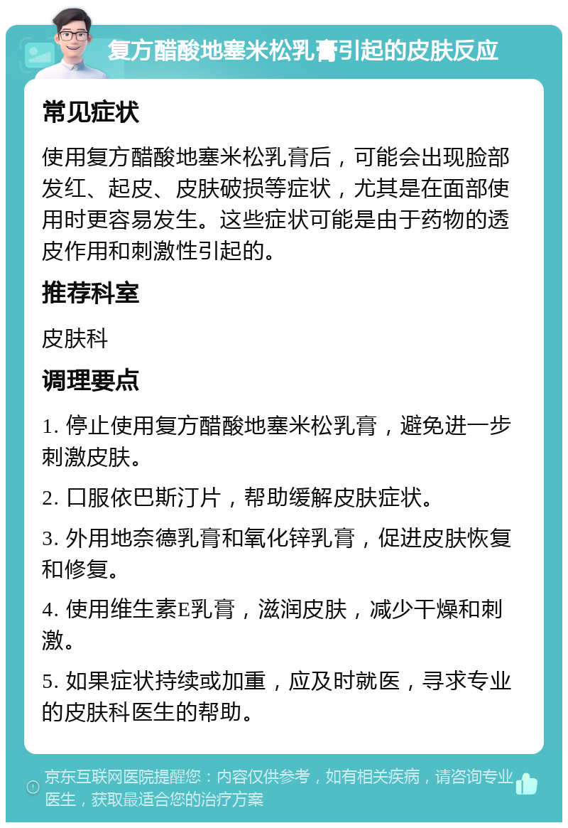 复方醋酸地塞米松乳膏引起的皮肤反应 常见症状 使用复方醋酸地塞米松乳膏后，可能会出现脸部发红、起皮、皮肤破损等症状，尤其是在面部使用时更容易发生。这些症状可能是由于药物的透皮作用和刺激性引起的。 推荐科室 皮肤科 调理要点 1. 停止使用复方醋酸地塞米松乳膏，避免进一步刺激皮肤。 2. 口服依巴斯汀片，帮助缓解皮肤症状。 3. 外用地奈德乳膏和氧化锌乳膏，促进皮肤恢复和修复。 4. 使用维生素E乳膏，滋润皮肤，减少干燥和刺激。 5. 如果症状持续或加重，应及时就医，寻求专业的皮肤科医生的帮助。