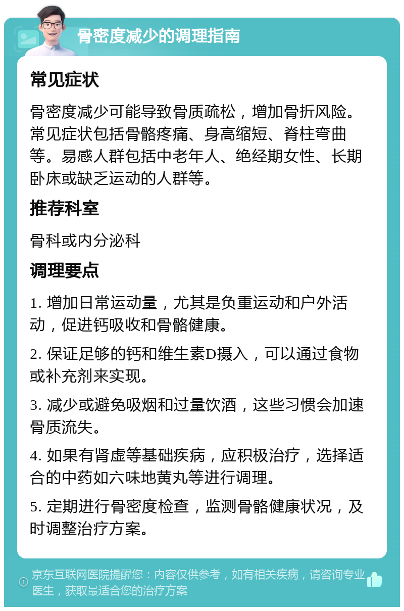 骨密度减少的调理指南 常见症状 骨密度减少可能导致骨质疏松，增加骨折风险。常见症状包括骨骼疼痛、身高缩短、脊柱弯曲等。易感人群包括中老年人、绝经期女性、长期卧床或缺乏运动的人群等。 推荐科室 骨科或内分泌科 调理要点 1. 增加日常运动量，尤其是负重运动和户外活动，促进钙吸收和骨骼健康。 2. 保证足够的钙和维生素D摄入，可以通过食物或补充剂来实现。 3. 减少或避免吸烟和过量饮酒，这些习惯会加速骨质流失。 4. 如果有肾虚等基础疾病，应积极治疗，选择适合的中药如六味地黄丸等进行调理。 5. 定期进行骨密度检查，监测骨骼健康状况，及时调整治疗方案。