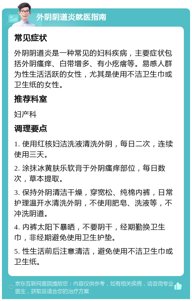 外阴阴道炎就医指南 常见症状 外阴阴道炎是一种常见的妇科疾病，主要症状包括外阴瘙痒、白带增多、有小疙瘩等。易感人群为性生活活跃的女性，尤其是使用不洁卫生巾或卫生纸的女性。 推荐科室 妇产科 调理要点 1. 使用红核妇洁洗液清洗外阴，每日二次，连续使用三天。 2. 涂抹冰黄肤乐软膏于外阴瘙痒部位，每日数次，草本提取。 3. 保持外阴清洁干燥，穿宽松、纯棉内裤，日常护理温开水清洗外阴，不使用肥皂、洗液等，不冲洗阴道。 4. 内裤太阳下暴晒，不要阴干，经期勤换卫生巾，非经期避免使用卫生护垫。 5. 性生活前后注意清洁，避免使用不洁卫生巾或卫生纸。