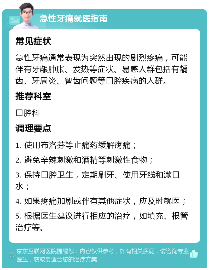 急性牙痛就医指南 常见症状 急性牙痛通常表现为突然出现的剧烈疼痛，可能伴有牙龈肿胀、发热等症状。易感人群包括有龋齿、牙周炎、智齿问题等口腔疾病的人群。 推荐科室 口腔科 调理要点 1. 使用布洛芬等止痛药缓解疼痛； 2. 避免辛辣刺激和酒精等刺激性食物； 3. 保持口腔卫生，定期刷牙、使用牙线和漱口水； 4. 如果疼痛加剧或伴有其他症状，应及时就医； 5. 根据医生建议进行相应的治疗，如填充、根管治疗等。