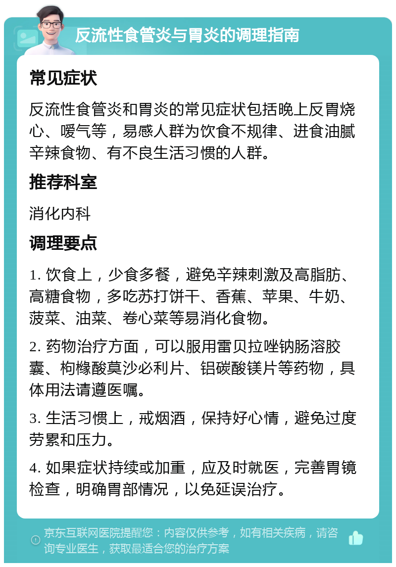 反流性食管炎与胃炎的调理指南 常见症状 反流性食管炎和胃炎的常见症状包括晚上反胃烧心、嗳气等，易感人群为饮食不规律、进食油腻辛辣食物、有不良生活习惯的人群。 推荐科室 消化内科 调理要点 1. 饮食上，少食多餐，避免辛辣刺激及高脂肪、高糖食物，多吃苏打饼干、香蕉、苹果、牛奶、菠菜、油菜、卷心菜等易消化食物。 2. 药物治疗方面，可以服用雷贝拉唑钠肠溶胶囊、枸橼酸莫沙必利片、铝碳酸镁片等药物，具体用法请遵医嘱。 3. 生活习惯上，戒烟酒，保持好心情，避免过度劳累和压力。 4. 如果症状持续或加重，应及时就医，完善胃镜检查，明确胃部情况，以免延误治疗。