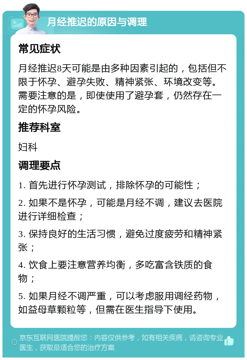 月经推迟的原因与调理 常见症状 月经推迟8天可能是由多种因素引起的，包括但不限于怀孕、避孕失败、精神紧张、环境改变等。需要注意的是，即使使用了避孕套，仍然存在一定的怀孕风险。 推荐科室 妇科 调理要点 1. 首先进行怀孕测试，排除怀孕的可能性； 2. 如果不是怀孕，可能是月经不调，建议去医院进行详细检查； 3. 保持良好的生活习惯，避免过度疲劳和精神紧张； 4. 饮食上要注意营养均衡，多吃富含铁质的食物； 5. 如果月经不调严重，可以考虑服用调经药物，如益母草颗粒等，但需在医生指导下使用。