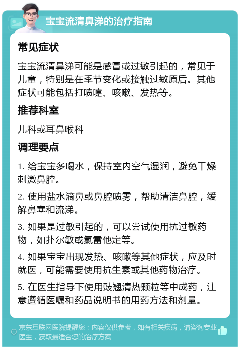 宝宝流清鼻涕的治疗指南 常见症状 宝宝流清鼻涕可能是感冒或过敏引起的，常见于儿童，特别是在季节变化或接触过敏原后。其他症状可能包括打喷嚏、咳嗽、发热等。 推荐科室 儿科或耳鼻喉科 调理要点 1. 给宝宝多喝水，保持室内空气湿润，避免干燥刺激鼻腔。 2. 使用盐水滴鼻或鼻腔喷雾，帮助清洁鼻腔，缓解鼻塞和流涕。 3. 如果是过敏引起的，可以尝试使用抗过敏药物，如扑尔敏或氯雷他定等。 4. 如果宝宝出现发热、咳嗽等其他症状，应及时就医，可能需要使用抗生素或其他药物治疗。 5. 在医生指导下使用豉翘清热颗粒等中成药，注意遵循医嘱和药品说明书的用药方法和剂量。