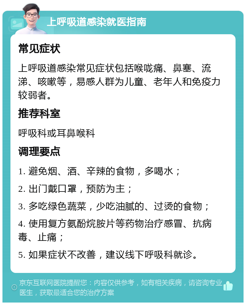 上呼吸道感染就医指南 常见症状 上呼吸道感染常见症状包括喉咙痛、鼻塞、流涕、咳嗽等，易感人群为儿童、老年人和免疫力较弱者。 推荐科室 呼吸科或耳鼻喉科 调理要点 1. 避免烟、酒、辛辣的食物，多喝水； 2. 出门戴口罩，预防为主； 3. 多吃绿色蔬菜，少吃油腻的、过烫的食物； 4. 使用复方氨酚烷胺片等药物治疗感冒、抗病毒、止痛； 5. 如果症状不改善，建议线下呼吸科就诊。