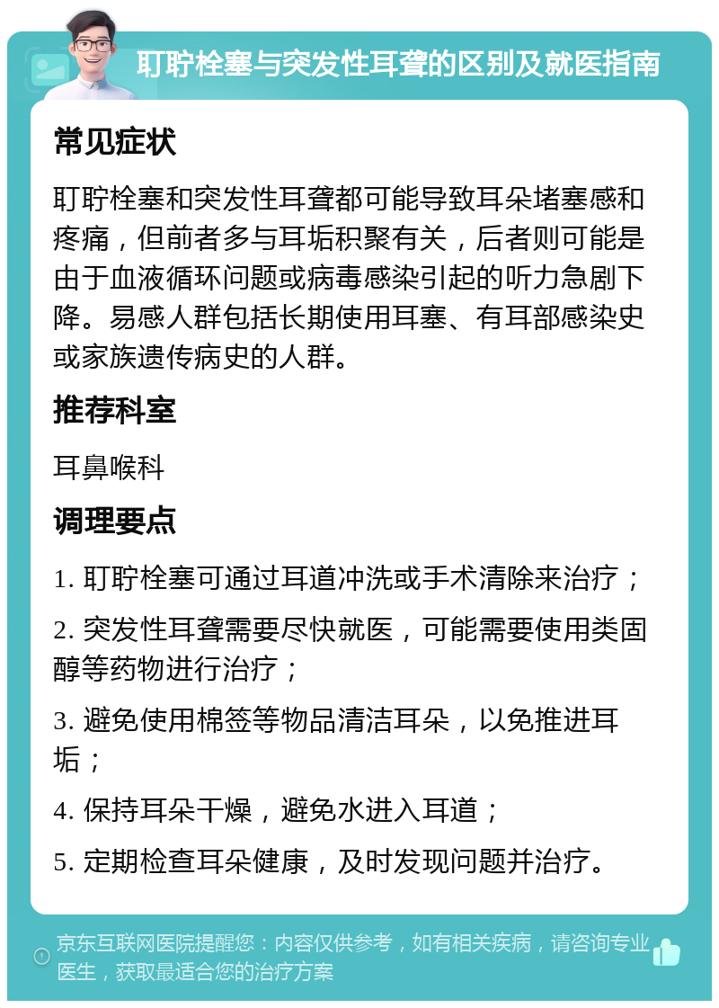 耵聍栓塞与突发性耳聋的区别及就医指南 常见症状 耵聍栓塞和突发性耳聋都可能导致耳朵堵塞感和疼痛，但前者多与耳垢积聚有关，后者则可能是由于血液循环问题或病毒感染引起的听力急剧下降。易感人群包括长期使用耳塞、有耳部感染史或家族遗传病史的人群。 推荐科室 耳鼻喉科 调理要点 1. 耵聍栓塞可通过耳道冲洗或手术清除来治疗； 2. 突发性耳聋需要尽快就医，可能需要使用类固醇等药物进行治疗； 3. 避免使用棉签等物品清洁耳朵，以免推进耳垢； 4. 保持耳朵干燥，避免水进入耳道； 5. 定期检查耳朵健康，及时发现问题并治疗。