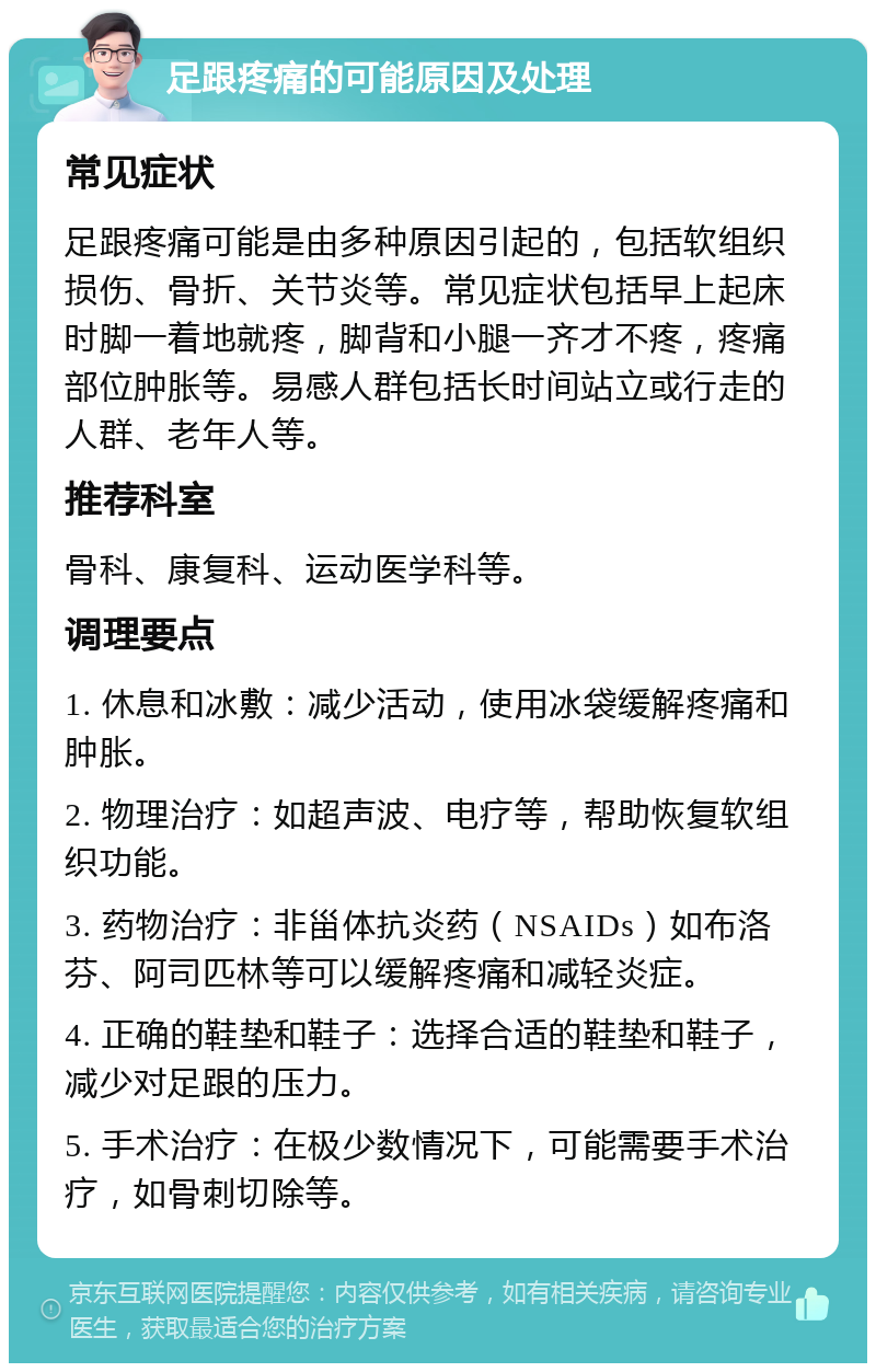 足跟疼痛的可能原因及处理 常见症状 足跟疼痛可能是由多种原因引起的，包括软组织损伤、骨折、关节炎等。常见症状包括早上起床时脚一着地就疼，脚背和小腿一齐才不疼，疼痛部位肿胀等。易感人群包括长时间站立或行走的人群、老年人等。 推荐科室 骨科、康复科、运动医学科等。 调理要点 1. 休息和冰敷：减少活动，使用冰袋缓解疼痛和肿胀。 2. 物理治疗：如超声波、电疗等，帮助恢复软组织功能。 3. 药物治疗：非甾体抗炎药（NSAIDs）如布洛芬、阿司匹林等可以缓解疼痛和减轻炎症。 4. 正确的鞋垫和鞋子：选择合适的鞋垫和鞋子，减少对足跟的压力。 5. 手术治疗：在极少数情况下，可能需要手术治疗，如骨刺切除等。