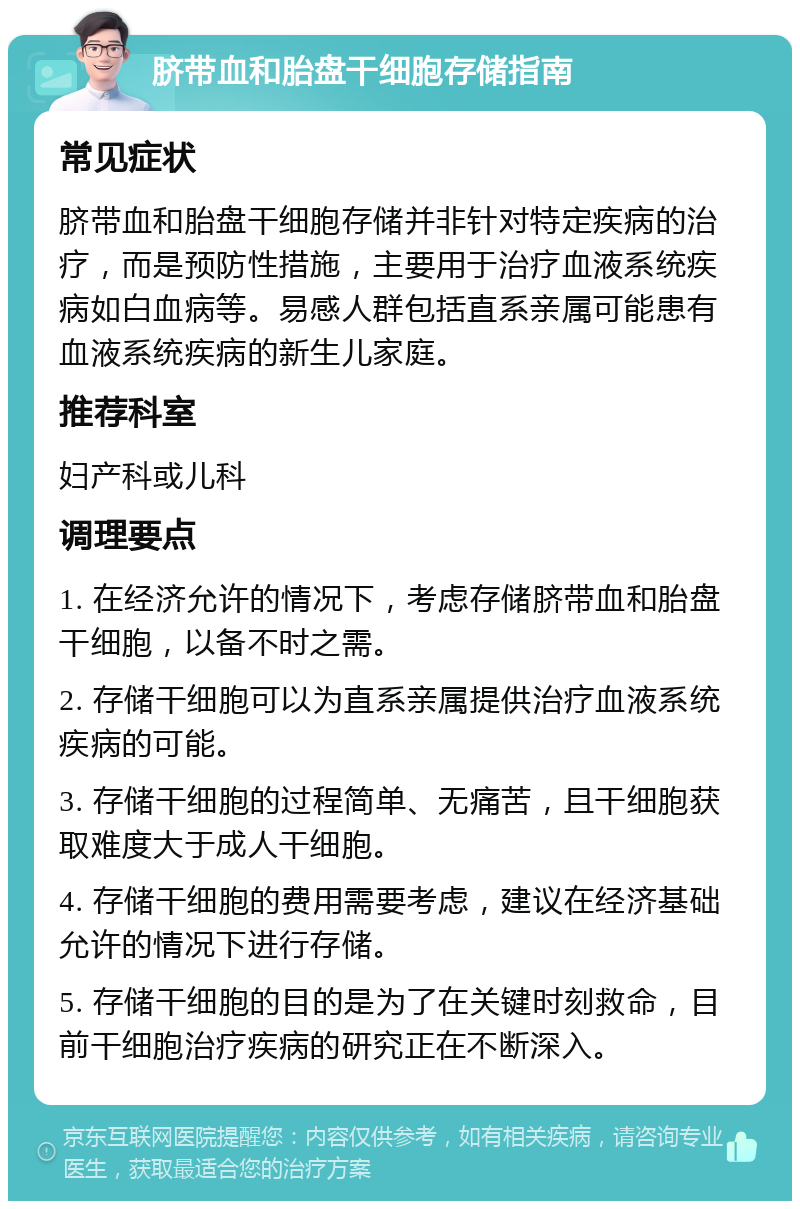 脐带血和胎盘干细胞存储指南 常见症状 脐带血和胎盘干细胞存储并非针对特定疾病的治疗，而是预防性措施，主要用于治疗血液系统疾病如白血病等。易感人群包括直系亲属可能患有血液系统疾病的新生儿家庭。 推荐科室 妇产科或儿科 调理要点 1. 在经济允许的情况下，考虑存储脐带血和胎盘干细胞，以备不时之需。 2. 存储干细胞可以为直系亲属提供治疗血液系统疾病的可能。 3. 存储干细胞的过程简单、无痛苦，且干细胞获取难度大于成人干细胞。 4. 存储干细胞的费用需要考虑，建议在经济基础允许的情况下进行存储。 5. 存储干细胞的目的是为了在关键时刻救命，目前干细胞治疗疾病的研究正在不断深入。