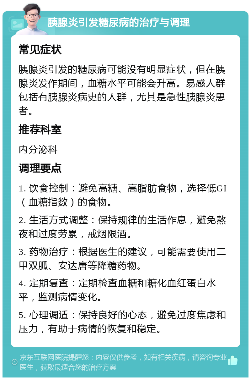 胰腺炎引发糖尿病的治疗与调理 常见症状 胰腺炎引发的糖尿病可能没有明显症状，但在胰腺炎发作期间，血糖水平可能会升高。易感人群包括有胰腺炎病史的人群，尤其是急性胰腺炎患者。 推荐科室 内分泌科 调理要点 1. 饮食控制：避免高糖、高脂肪食物，选择低GI（血糖指数）的食物。 2. 生活方式调整：保持规律的生活作息，避免熬夜和过度劳累，戒烟限酒。 3. 药物治疗：根据医生的建议，可能需要使用二甲双胍、安达唐等降糖药物。 4. 定期复查：定期检查血糖和糖化血红蛋白水平，监测病情变化。 5. 心理调适：保持良好的心态，避免过度焦虑和压力，有助于病情的恢复和稳定。