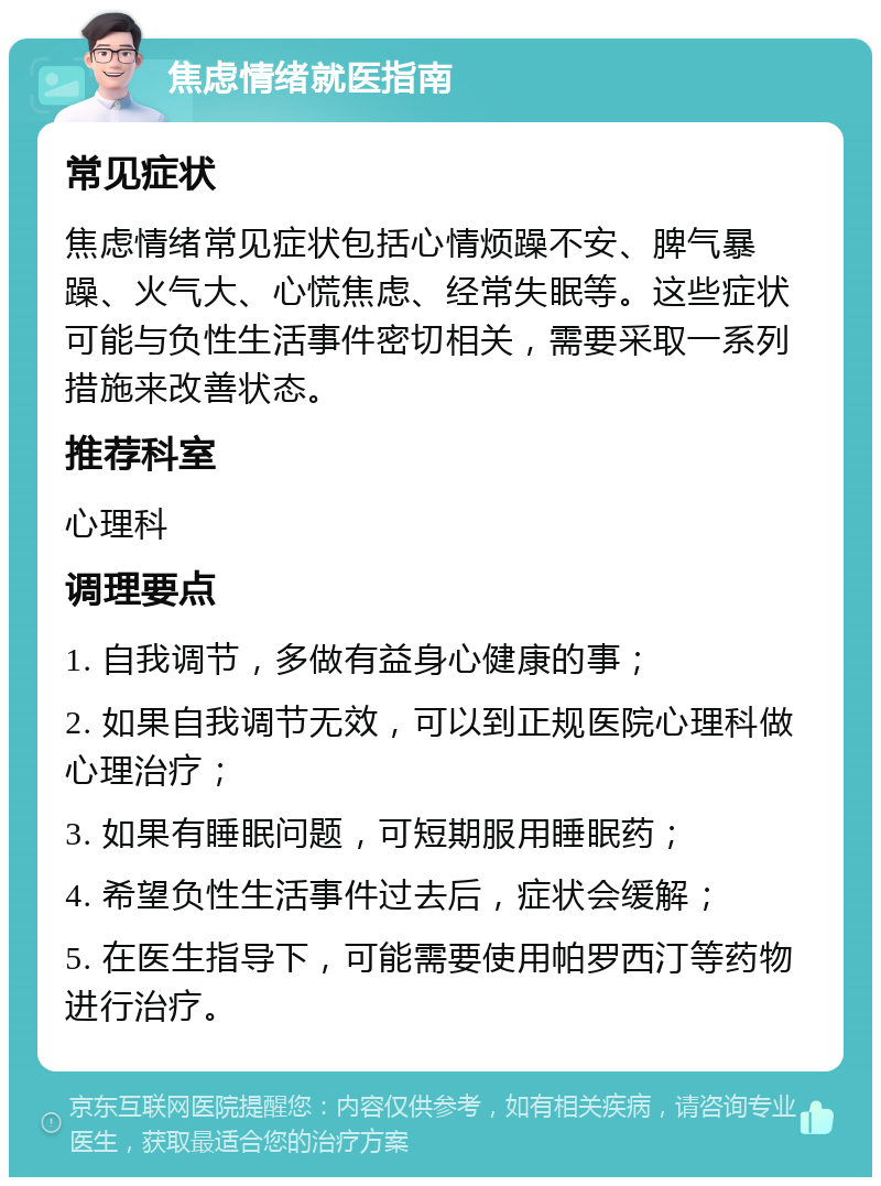 焦虑情绪就医指南 常见症状 焦虑情绪常见症状包括心情烦躁不安、脾气暴躁、火气大、心慌焦虑、经常失眠等。这些症状可能与负性生活事件密切相关，需要采取一系列措施来改善状态。 推荐科室 心理科 调理要点 1. 自我调节，多做有益身心健康的事； 2. 如果自我调节无效，可以到正规医院心理科做心理治疗； 3. 如果有睡眠问题，可短期服用睡眠药； 4. 希望负性生活事件过去后，症状会缓解； 5. 在医生指导下，可能需要使用帕罗西汀等药物进行治疗。