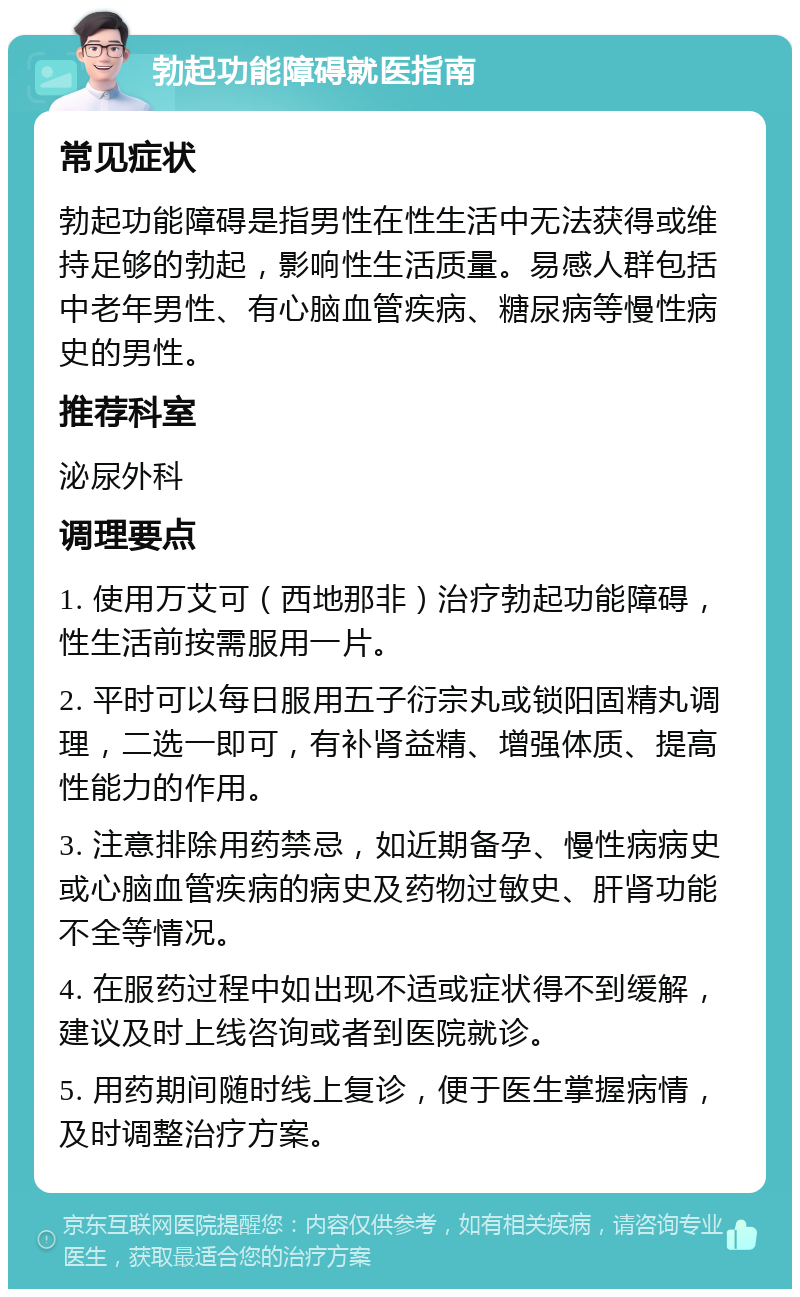 勃起功能障碍就医指南 常见症状 勃起功能障碍是指男性在性生活中无法获得或维持足够的勃起，影响性生活质量。易感人群包括中老年男性、有心脑血管疾病、糖尿病等慢性病史的男性。 推荐科室 泌尿外科 调理要点 1. 使用万艾可（西地那非）治疗勃起功能障碍，性生活前按需服用一片。 2. 平时可以每日服用五子衍宗丸或锁阳固精丸调理，二选一即可，有补肾益精、增强体质、提高性能力的作用。 3. 注意排除用药禁忌，如近期备孕、慢性病病史或心脑血管疾病的病史及药物过敏史、肝肾功能不全等情况。 4. 在服药过程中如出现不适或症状得不到缓解，建议及时上线咨询或者到医院就诊。 5. 用药期间随时线上复诊，便于医生掌握病情，及时调整治疗方案。