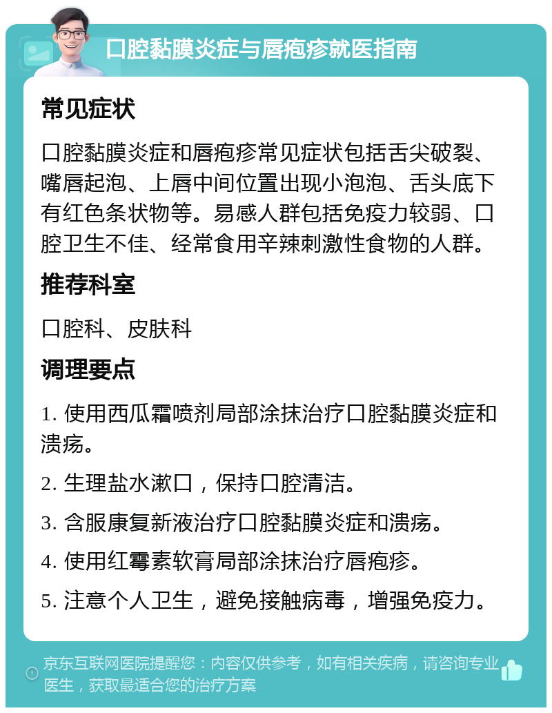 口腔黏膜炎症与唇疱疹就医指南 常见症状 口腔黏膜炎症和唇疱疹常见症状包括舌尖破裂、嘴唇起泡、上唇中间位置出现小泡泡、舌头底下有红色条状物等。易感人群包括免疫力较弱、口腔卫生不佳、经常食用辛辣刺激性食物的人群。 推荐科室 口腔科、皮肤科 调理要点 1. 使用西瓜霜喷剂局部涂抹治疗口腔黏膜炎症和溃疡。 2. 生理盐水漱口，保持口腔清洁。 3. 含服康复新液治疗口腔黏膜炎症和溃疡。 4. 使用红霉素软膏局部涂抹治疗唇疱疹。 5. 注意个人卫生，避免接触病毒，增强免疫力。