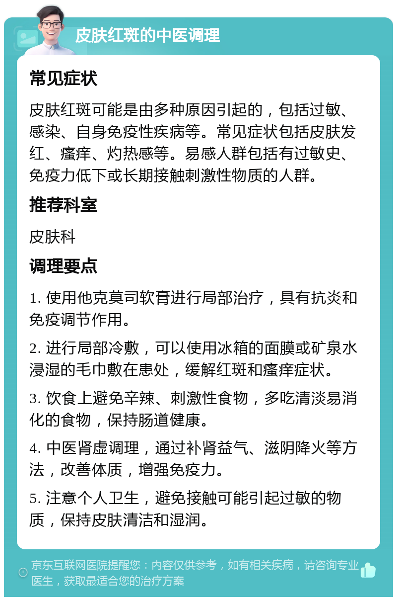 皮肤红斑的中医调理 常见症状 皮肤红斑可能是由多种原因引起的，包括过敏、感染、自身免疫性疾病等。常见症状包括皮肤发红、瘙痒、灼热感等。易感人群包括有过敏史、免疫力低下或长期接触刺激性物质的人群。 推荐科室 皮肤科 调理要点 1. 使用他克莫司软膏进行局部治疗，具有抗炎和免疫调节作用。 2. 进行局部冷敷，可以使用冰箱的面膜或矿泉水浸湿的毛巾敷在患处，缓解红斑和瘙痒症状。 3. 饮食上避免辛辣、刺激性食物，多吃清淡易消化的食物，保持肠道健康。 4. 中医肾虚调理，通过补肾益气、滋阴降火等方法，改善体质，增强免疫力。 5. 注意个人卫生，避免接触可能引起过敏的物质，保持皮肤清洁和湿润。