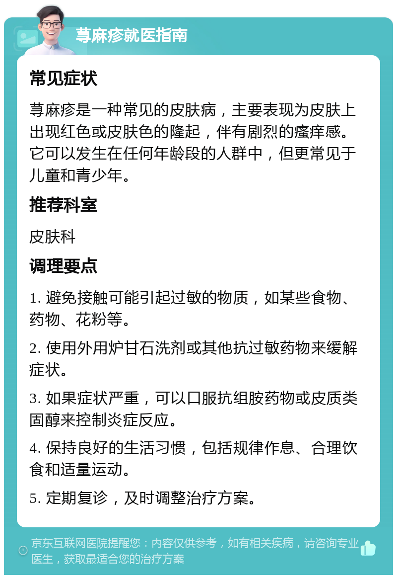 荨麻疹就医指南 常见症状 荨麻疹是一种常见的皮肤病，主要表现为皮肤上出现红色或皮肤色的隆起，伴有剧烈的瘙痒感。它可以发生在任何年龄段的人群中，但更常见于儿童和青少年。 推荐科室 皮肤科 调理要点 1. 避免接触可能引起过敏的物质，如某些食物、药物、花粉等。 2. 使用外用炉甘石洗剂或其他抗过敏药物来缓解症状。 3. 如果症状严重，可以口服抗组胺药物或皮质类固醇来控制炎症反应。 4. 保持良好的生活习惯，包括规律作息、合理饮食和适量运动。 5. 定期复诊，及时调整治疗方案。