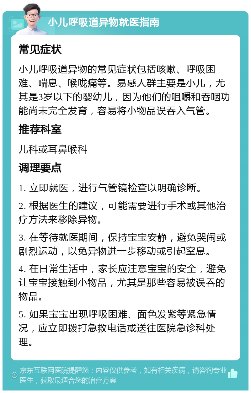 小儿呼吸道异物就医指南 常见症状 小儿呼吸道异物的常见症状包括咳嗽、呼吸困难、喘息、喉咙痛等。易感人群主要是小儿，尤其是3岁以下的婴幼儿，因为他们的咀嚼和吞咽功能尚未完全发育，容易将小物品误吞入气管。 推荐科室 儿科或耳鼻喉科 调理要点 1. 立即就医，进行气管镜检查以明确诊断。 2. 根据医生的建议，可能需要进行手术或其他治疗方法来移除异物。 3. 在等待就医期间，保持宝宝安静，避免哭闹或剧烈运动，以免异物进一步移动或引起窒息。 4. 在日常生活中，家长应注意宝宝的安全，避免让宝宝接触到小物品，尤其是那些容易被误吞的物品。 5. 如果宝宝出现呼吸困难、面色发紫等紧急情况，应立即拨打急救电话或送往医院急诊科处理。