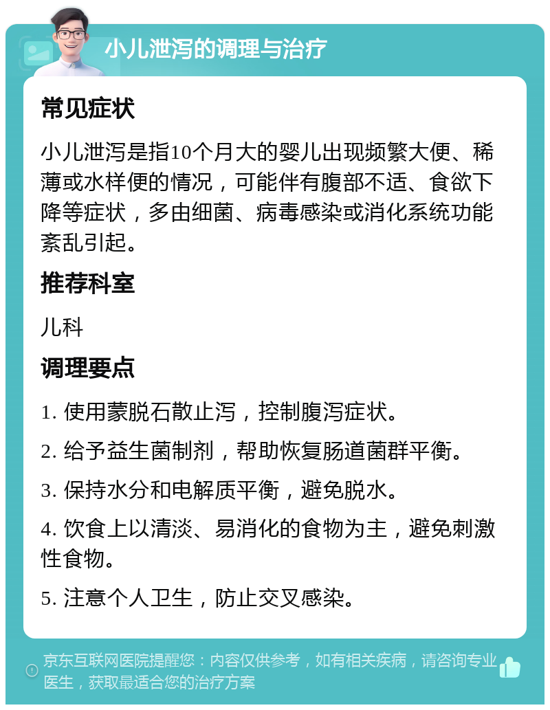 小儿泄泻的调理与治疗 常见症状 小儿泄泻是指10个月大的婴儿出现频繁大便、稀薄或水样便的情况，可能伴有腹部不适、食欲下降等症状，多由细菌、病毒感染或消化系统功能紊乱引起。 推荐科室 儿科 调理要点 1. 使用蒙脱石散止泻，控制腹泻症状。 2. 给予益生菌制剂，帮助恢复肠道菌群平衡。 3. 保持水分和电解质平衡，避免脱水。 4. 饮食上以清淡、易消化的食物为主，避免刺激性食物。 5. 注意个人卫生，防止交叉感染。