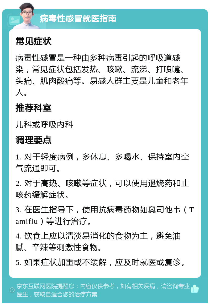 病毒性感冒就医指南 常见症状 病毒性感冒是一种由多种病毒引起的呼吸道感染，常见症状包括发热、咳嗽、流涕、打喷嚏、头痛、肌肉酸痛等。易感人群主要是儿童和老年人。 推荐科室 儿科或呼吸内科 调理要点 1. 对于轻度病例，多休息、多喝水、保持室内空气流通即可。 2. 对于高热、咳嗽等症状，可以使用退烧药和止咳药缓解症状。 3. 在医生指导下，使用抗病毒药物如奥司他韦（Tamiflu）等进行治疗。 4. 饮食上应以清淡易消化的食物为主，避免油腻、辛辣等刺激性食物。 5. 如果症状加重或不缓解，应及时就医或复诊。