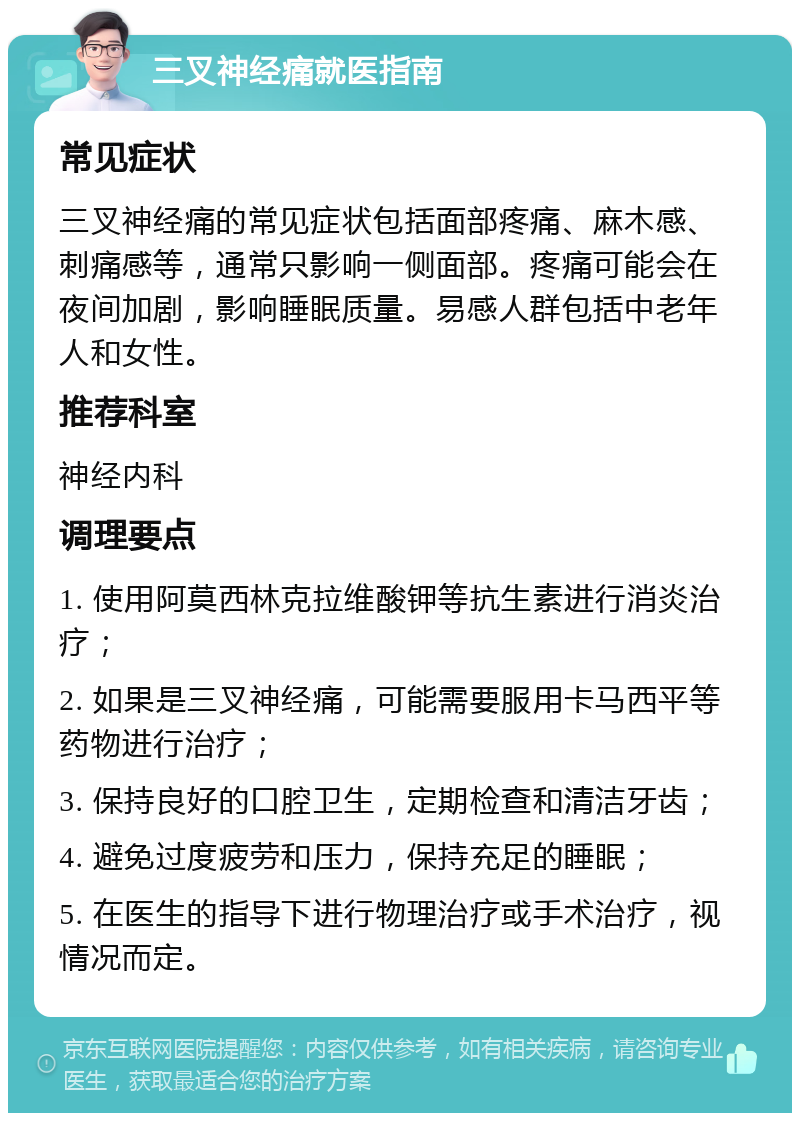 三叉神经痛就医指南 常见症状 三叉神经痛的常见症状包括面部疼痛、麻木感、刺痛感等，通常只影响一侧面部。疼痛可能会在夜间加剧，影响睡眠质量。易感人群包括中老年人和女性。 推荐科室 神经内科 调理要点 1. 使用阿莫西林克拉维酸钾等抗生素进行消炎治疗； 2. 如果是三叉神经痛，可能需要服用卡马西平等药物进行治疗； 3. 保持良好的口腔卫生，定期检查和清洁牙齿； 4. 避免过度疲劳和压力，保持充足的睡眠； 5. 在医生的指导下进行物理治疗或手术治疗，视情况而定。