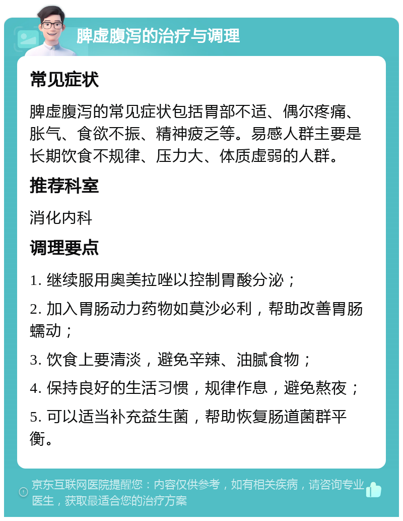 脾虚腹泻的治疗与调理 常见症状 脾虚腹泻的常见症状包括胃部不适、偶尔疼痛、胀气、食欲不振、精神疲乏等。易感人群主要是长期饮食不规律、压力大、体质虚弱的人群。 推荐科室 消化内科 调理要点 1. 继续服用奥美拉唑以控制胃酸分泌； 2. 加入胃肠动力药物如莫沙必利，帮助改善胃肠蠕动； 3. 饮食上要清淡，避免辛辣、油腻食物； 4. 保持良好的生活习惯，规律作息，避免熬夜； 5. 可以适当补充益生菌，帮助恢复肠道菌群平衡。