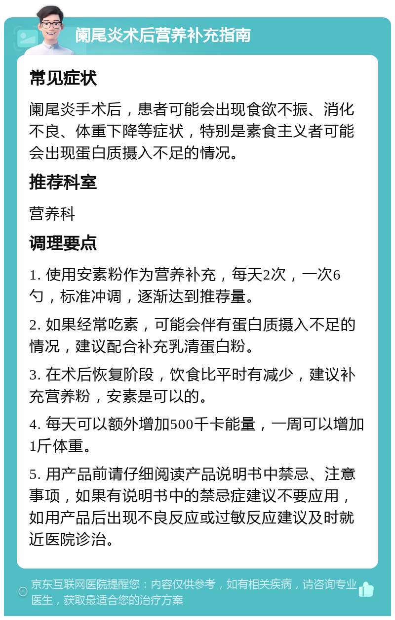 阑尾炎术后营养补充指南 常见症状 阑尾炎手术后，患者可能会出现食欲不振、消化不良、体重下降等症状，特别是素食主义者可能会出现蛋白质摄入不足的情况。 推荐科室 营养科 调理要点 1. 使用安素粉作为营养补充，每天2次，一次6勺，标准冲调，逐渐达到推荐量。 2. 如果经常吃素，可能会伴有蛋白质摄入不足的情况，建议配合补充乳清蛋白粉。 3. 在术后恢复阶段，饮食比平时有减少，建议补充营养粉，安素是可以的。 4. 每天可以额外增加500千卡能量，一周可以增加1斤体重。 5. 用产品前请仔细阅读产品说明书中禁忌、注意事项，如果有说明书中的禁忌症建议不要应用，如用产品后出现不良反应或过敏反应建议及时就近医院诊治。