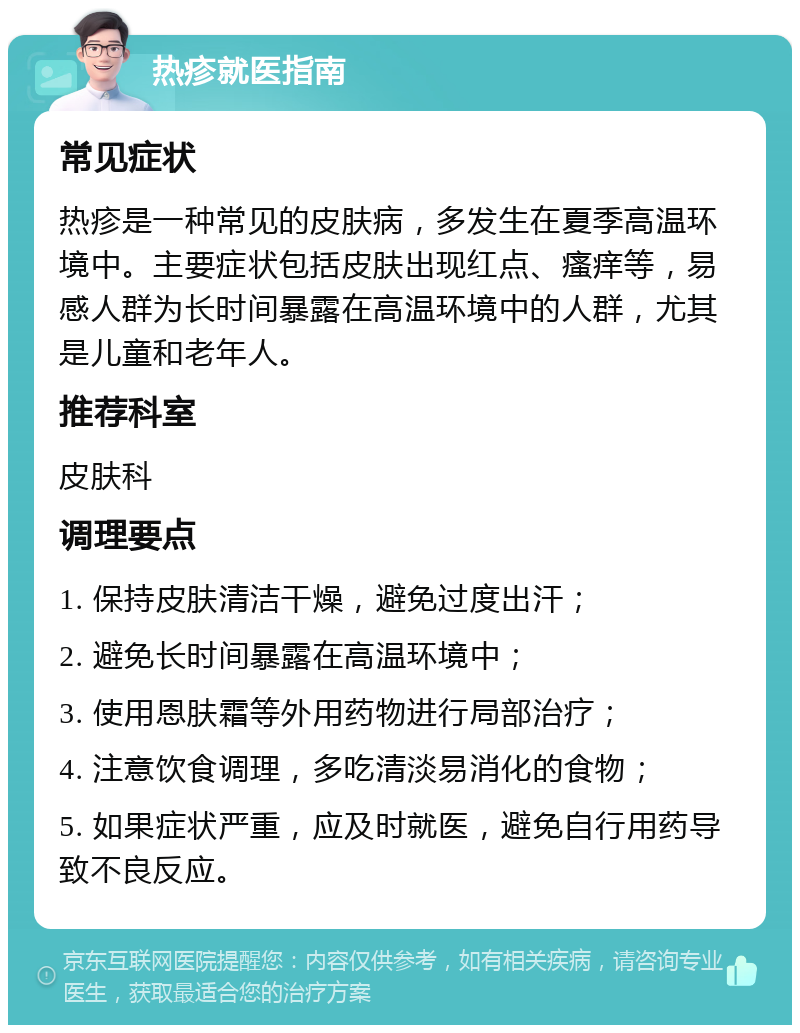 热疹就医指南 常见症状 热疹是一种常见的皮肤病，多发生在夏季高温环境中。主要症状包括皮肤出现红点、瘙痒等，易感人群为长时间暴露在高温环境中的人群，尤其是儿童和老年人。 推荐科室 皮肤科 调理要点 1. 保持皮肤清洁干燥，避免过度出汗； 2. 避免长时间暴露在高温环境中； 3. 使用恩肤霜等外用药物进行局部治疗； 4. 注意饮食调理，多吃清淡易消化的食物； 5. 如果症状严重，应及时就医，避免自行用药导致不良反应。