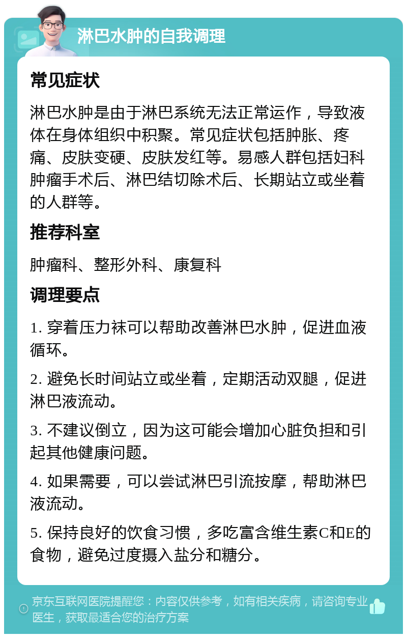 淋巴水肿的自我调理 常见症状 淋巴水肿是由于淋巴系统无法正常运作，导致液体在身体组织中积聚。常见症状包括肿胀、疼痛、皮肤变硬、皮肤发红等。易感人群包括妇科肿瘤手术后、淋巴结切除术后、长期站立或坐着的人群等。 推荐科室 肿瘤科、整形外科、康复科 调理要点 1. 穿着压力袜可以帮助改善淋巴水肿，促进血液循环。 2. 避免长时间站立或坐着，定期活动双腿，促进淋巴液流动。 3. 不建议倒立，因为这可能会增加心脏负担和引起其他健康问题。 4. 如果需要，可以尝试淋巴引流按摩，帮助淋巴液流动。 5. 保持良好的饮食习惯，多吃富含维生素C和E的食物，避免过度摄入盐分和糖分。