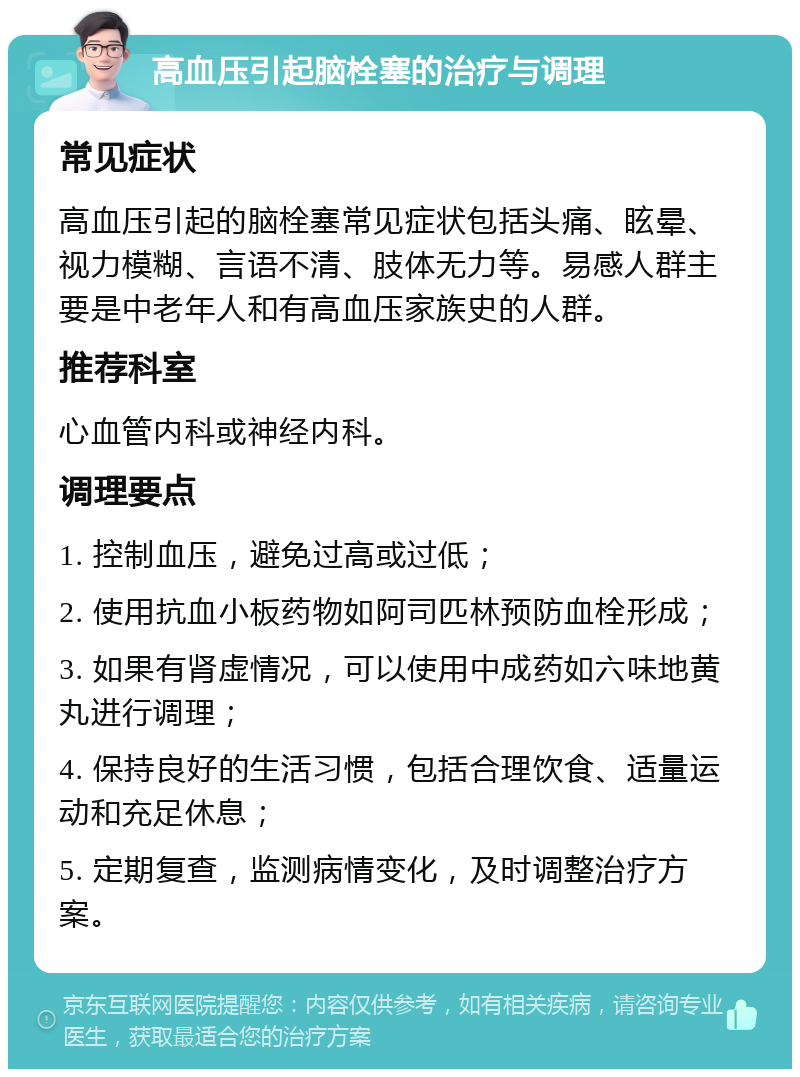 高血压引起脑栓塞的治疗与调理 常见症状 高血压引起的脑栓塞常见症状包括头痛、眩晕、视力模糊、言语不清、肢体无力等。易感人群主要是中老年人和有高血压家族史的人群。 推荐科室 心血管内科或神经内科。 调理要点 1. 控制血压，避免过高或过低； 2. 使用抗血小板药物如阿司匹林预防血栓形成； 3. 如果有肾虚情况，可以使用中成药如六味地黄丸进行调理； 4. 保持良好的生活习惯，包括合理饮食、适量运动和充足休息； 5. 定期复查，监测病情变化，及时调整治疗方案。