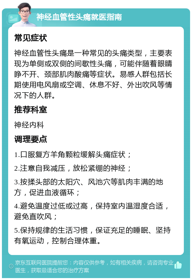 神经血管性头痛就医指南 常见症状 神经血管性头痛是一种常见的头痛类型，主要表现为单侧或双侧的间歇性头痛，可能伴随着眼睛睁不开、颈部肌肉酸痛等症状。易感人群包括长期使用电风扇或空调、休息不好、外出吹风等情况下的人群。 推荐科室 神经内科 调理要点 1.口服复方羊角颗粒缓解头痛症状； 2.注意自我减压，放松紧绷的神经； 3.按揉头部的太阳穴、风池穴等肌肉丰满的地方，促进血液循环； 4.避免温度过低或过高，保持室内温湿度合适，避免直吹风； 5.保持规律的生活习惯，保证充足的睡眠、坚持有氧运动，控制合理体重。