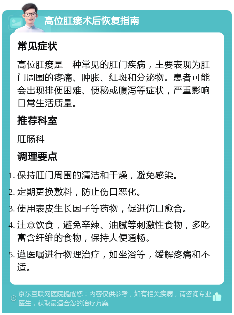 高位肛瘘术后恢复指南 常见症状 高位肛瘘是一种常见的肛门疾病，主要表现为肛门周围的疼痛、肿胀、红斑和分泌物。患者可能会出现排便困难、便秘或腹泻等症状，严重影响日常生活质量。 推荐科室 肛肠科 调理要点 保持肛门周围的清洁和干燥，避免感染。 定期更换敷料，防止伤口恶化。 使用表皮生长因子等药物，促进伤口愈合。 注意饮食，避免辛辣、油腻等刺激性食物，多吃富含纤维的食物，保持大便通畅。 遵医嘱进行物理治疗，如坐浴等，缓解疼痛和不适。