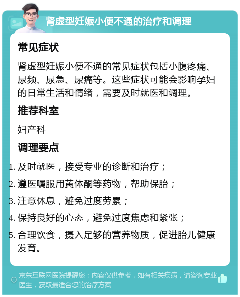 肾虚型妊娠小便不通的治疗和调理 常见症状 肾虚型妊娠小便不通的常见症状包括小腹疼痛、尿频、尿急、尿痛等。这些症状可能会影响孕妇的日常生活和情绪，需要及时就医和调理。 推荐科室 妇产科 调理要点 及时就医，接受专业的诊断和治疗； 遵医嘱服用黄体酮等药物，帮助保胎； 注意休息，避免过度劳累； 保持良好的心态，避免过度焦虑和紧张； 合理饮食，摄入足够的营养物质，促进胎儿健康发育。