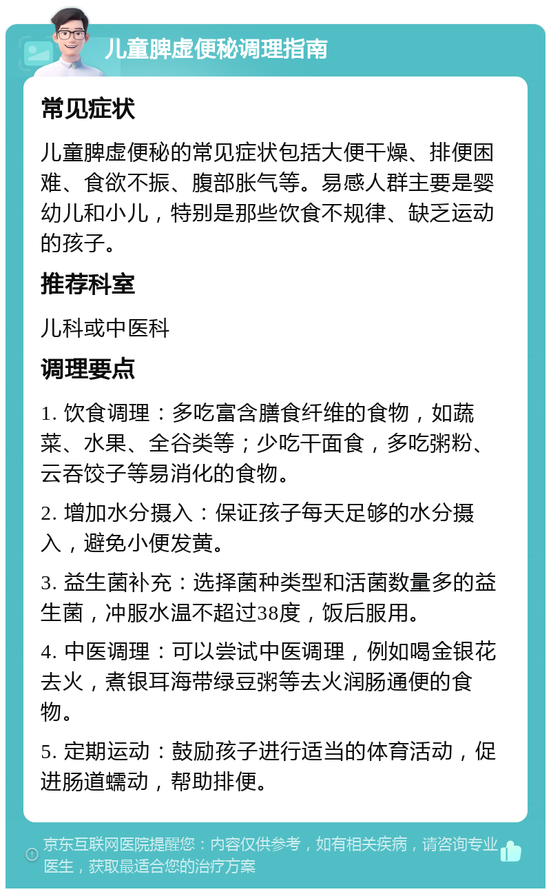 儿童脾虚便秘调理指南 常见症状 儿童脾虚便秘的常见症状包括大便干燥、排便困难、食欲不振、腹部胀气等。易感人群主要是婴幼儿和小儿，特别是那些饮食不规律、缺乏运动的孩子。 推荐科室 儿科或中医科 调理要点 1. 饮食调理：多吃富含膳食纤维的食物，如蔬菜、水果、全谷类等；少吃干面食，多吃粥粉、云吞饺子等易消化的食物。 2. 增加水分摄入：保证孩子每天足够的水分摄入，避免小便发黄。 3. 益生菌补充：选择菌种类型和活菌数量多的益生菌，冲服水温不超过38度，饭后服用。 4. 中医调理：可以尝试中医调理，例如喝金银花去火，煮银耳海带绿豆粥等去火润肠通便的食物。 5. 定期运动：鼓励孩子进行适当的体育活动，促进肠道蠕动，帮助排便。