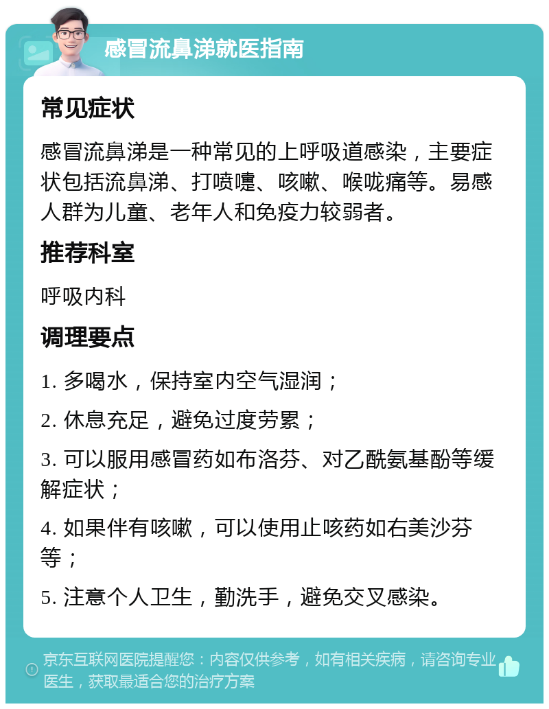 感冒流鼻涕就医指南 常见症状 感冒流鼻涕是一种常见的上呼吸道感染，主要症状包括流鼻涕、打喷嚏、咳嗽、喉咙痛等。易感人群为儿童、老年人和免疫力较弱者。 推荐科室 呼吸内科 调理要点 1. 多喝水，保持室内空气湿润； 2. 休息充足，避免过度劳累； 3. 可以服用感冒药如布洛芬、对乙酰氨基酚等缓解症状； 4. 如果伴有咳嗽，可以使用止咳药如右美沙芬等； 5. 注意个人卫生，勤洗手，避免交叉感染。