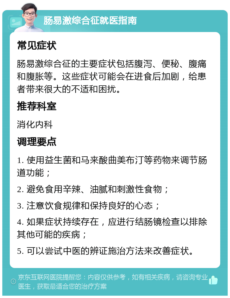 肠易激综合征就医指南 常见症状 肠易激综合征的主要症状包括腹泻、便秘、腹痛和腹胀等。这些症状可能会在进食后加剧，给患者带来很大的不适和困扰。 推荐科室 消化内科 调理要点 1. 使用益生菌和马来酸曲美布汀等药物来调节肠道功能； 2. 避免食用辛辣、油腻和刺激性食物； 3. 注意饮食规律和保持良好的心态； 4. 如果症状持续存在，应进行结肠镜检查以排除其他可能的疾病； 5. 可以尝试中医的辨证施治方法来改善症状。