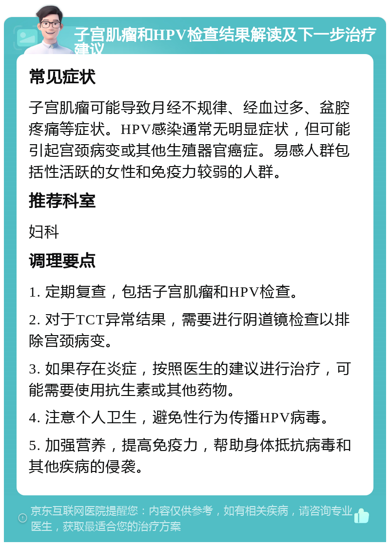 子宫肌瘤和HPV检查结果解读及下一步治疗建议 常见症状 子宫肌瘤可能导致月经不规律、经血过多、盆腔疼痛等症状。HPV感染通常无明显症状，但可能引起宫颈病变或其他生殖器官癌症。易感人群包括性活跃的女性和免疫力较弱的人群。 推荐科室 妇科 调理要点 1. 定期复查，包括子宫肌瘤和HPV检查。 2. 对于TCT异常结果，需要进行阴道镜检查以排除宫颈病变。 3. 如果存在炎症，按照医生的建议进行治疗，可能需要使用抗生素或其他药物。 4. 注意个人卫生，避免性行为传播HPV病毒。 5. 加强营养，提高免疫力，帮助身体抵抗病毒和其他疾病的侵袭。