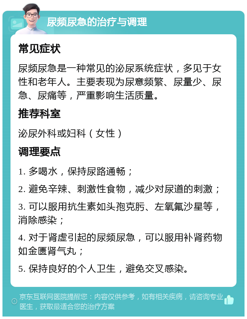 尿频尿急的治疗与调理 常见症状 尿频尿急是一种常见的泌尿系统症状，多见于女性和老年人。主要表现为尿意频繁、尿量少、尿急、尿痛等，严重影响生活质量。 推荐科室 泌尿外科或妇科（女性） 调理要点 1. 多喝水，保持尿路通畅； 2. 避免辛辣、刺激性食物，减少对尿道的刺激； 3. 可以服用抗生素如头孢克肟、左氧氟沙星等，消除感染； 4. 对于肾虚引起的尿频尿急，可以服用补肾药物如金匮肾气丸； 5. 保持良好的个人卫生，避免交叉感染。