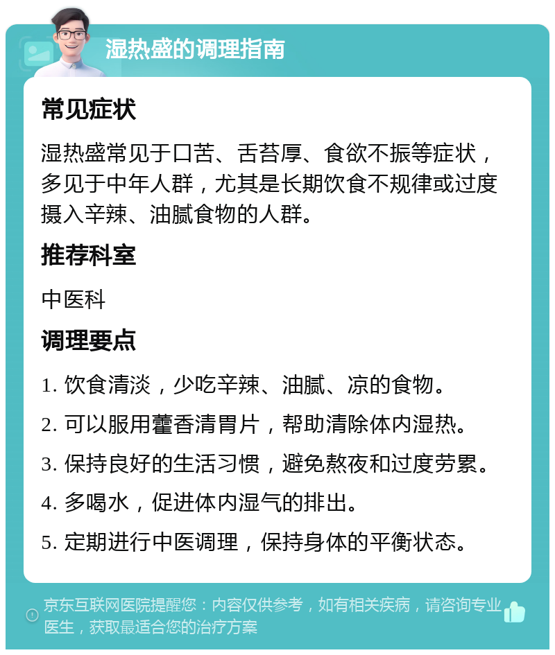 湿热盛的调理指南 常见症状 湿热盛常见于口苦、舌苔厚、食欲不振等症状，多见于中年人群，尤其是长期饮食不规律或过度摄入辛辣、油腻食物的人群。 推荐科室 中医科 调理要点 1. 饮食清淡，少吃辛辣、油腻、凉的食物。 2. 可以服用藿香清胃片，帮助清除体内湿热。 3. 保持良好的生活习惯，避免熬夜和过度劳累。 4. 多喝水，促进体内湿气的排出。 5. 定期进行中医调理，保持身体的平衡状态。