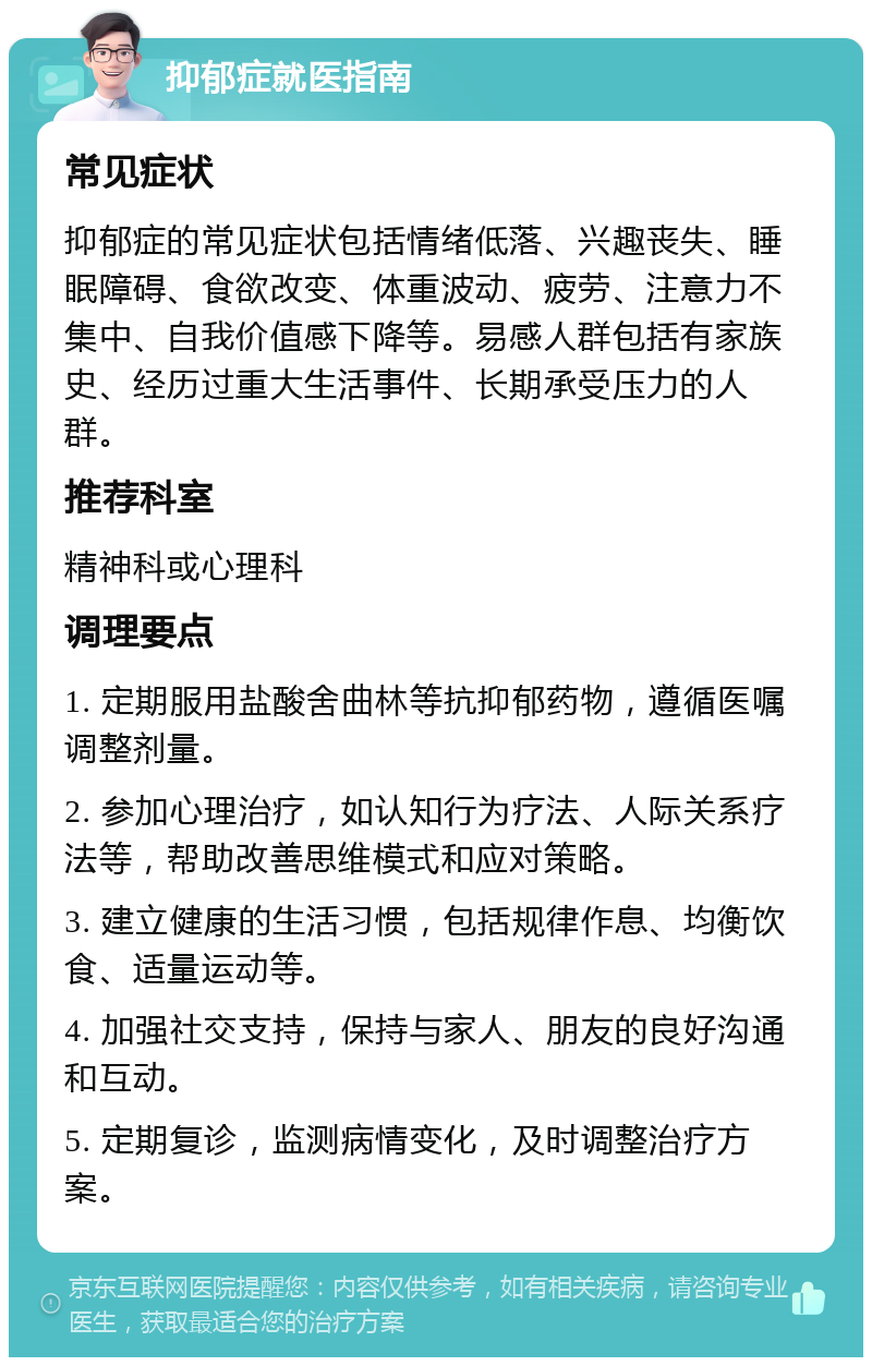 抑郁症就医指南 常见症状 抑郁症的常见症状包括情绪低落、兴趣丧失、睡眠障碍、食欲改变、体重波动、疲劳、注意力不集中、自我价值感下降等。易感人群包括有家族史、经历过重大生活事件、长期承受压力的人群。 推荐科室 精神科或心理科 调理要点 1. 定期服用盐酸舍曲林等抗抑郁药物，遵循医嘱调整剂量。 2. 参加心理治疗，如认知行为疗法、人际关系疗法等，帮助改善思维模式和应对策略。 3. 建立健康的生活习惯，包括规律作息、均衡饮食、适量运动等。 4. 加强社交支持，保持与家人、朋友的良好沟通和互动。 5. 定期复诊，监测病情变化，及时调整治疗方案。