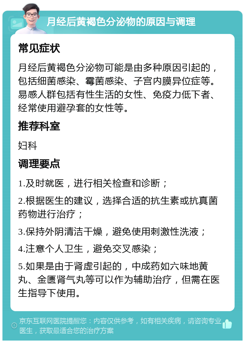 月经后黄褐色分泌物的原因与调理 常见症状 月经后黄褐色分泌物可能是由多种原因引起的，包括细菌感染、霉菌感染、子宫内膜异位症等。易感人群包括有性生活的女性、免疫力低下者、经常使用避孕套的女性等。 推荐科室 妇科 调理要点 1.及时就医，进行相关检查和诊断； 2.根据医生的建议，选择合适的抗生素或抗真菌药物进行治疗； 3.保持外阴清洁干燥，避免使用刺激性洗液； 4.注意个人卫生，避免交叉感染； 5.如果是由于肾虚引起的，中成药如六味地黄丸、金匮肾气丸等可以作为辅助治疗，但需在医生指导下使用。