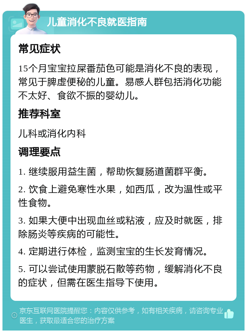 儿童消化不良就医指南 常见症状 15个月宝宝拉屎番茄色可能是消化不良的表现，常见于脾虚便秘的儿童。易感人群包括消化功能不太好、食欲不振的婴幼儿。 推荐科室 儿科或消化内科 调理要点 1. 继续服用益生菌，帮助恢复肠道菌群平衡。 2. 饮食上避免寒性水果，如西瓜，改为温性或平性食物。 3. 如果大便中出现血丝或粘液，应及时就医，排除肠炎等疾病的可能性。 4. 定期进行体检，监测宝宝的生长发育情况。 5. 可以尝试使用蒙脱石散等药物，缓解消化不良的症状，但需在医生指导下使用。