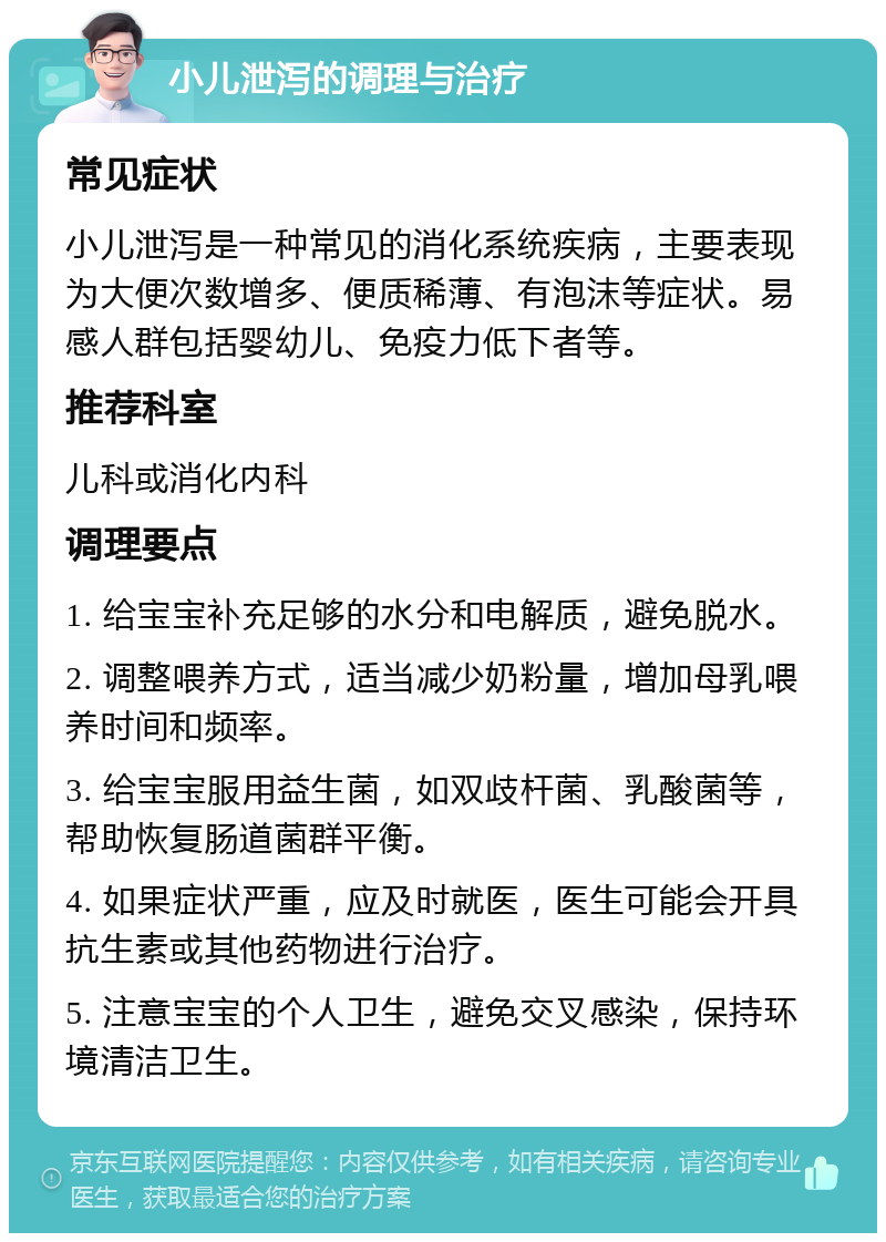 小儿泄泻的调理与治疗 常见症状 小儿泄泻是一种常见的消化系统疾病，主要表现为大便次数增多、便质稀薄、有泡沫等症状。易感人群包括婴幼儿、免疫力低下者等。 推荐科室 儿科或消化内科 调理要点 1. 给宝宝补充足够的水分和电解质，避免脱水。 2. 调整喂养方式，适当减少奶粉量，增加母乳喂养时间和频率。 3. 给宝宝服用益生菌，如双歧杆菌、乳酸菌等，帮助恢复肠道菌群平衡。 4. 如果症状严重，应及时就医，医生可能会开具抗生素或其他药物进行治疗。 5. 注意宝宝的个人卫生，避免交叉感染，保持环境清洁卫生。